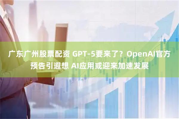 广东广州股票配资 GPT-5要来了？OpenAI官方预告引遐想 AI应用或迎来加速发展