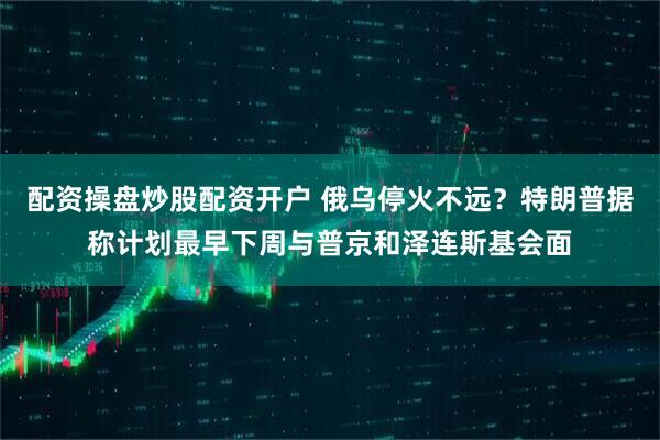 配资操盘炒股配资开户 俄乌停火不远？特朗普据称计划最早下周与普京和泽连斯基会面