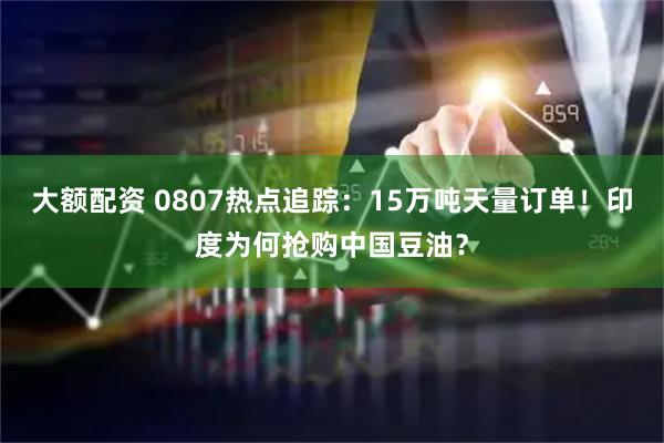 大额配资 0807热点追踪：15万吨天量订单！印度为何抢购中国豆油？