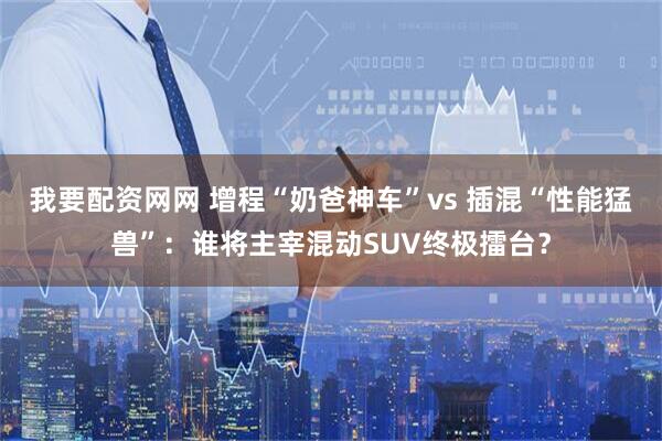 我要配资网网 增程“奶爸神车”vs 插混“性能猛兽”：谁将主宰混动SUV终极擂台？