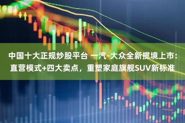 中国十大正规炒股平台 一汽-大众全新揽境上市：直营模式+四大卖点，重塑家庭旗舰SUV新标准