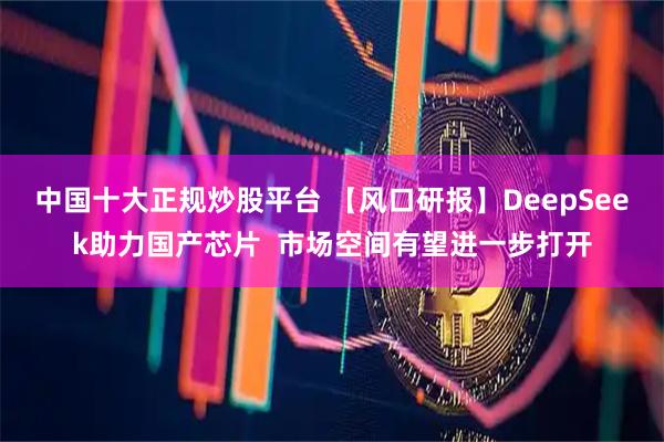中国十大正规炒股平台 【风口研报】DeepSeek助力国产芯片  市场空间有望进一步打开