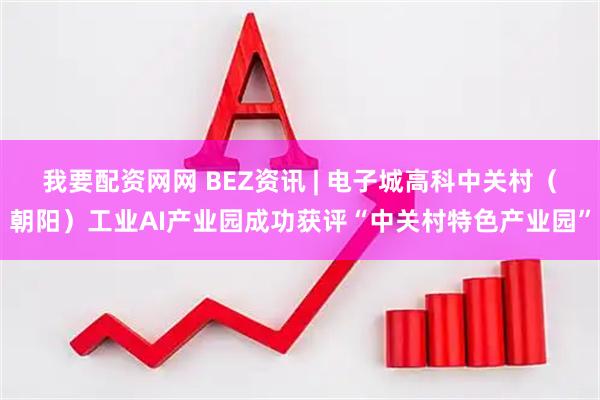 我要配资网网 BEZ资讯 | 电子城高科中关村（朝阳）工业AI产业园成功获评“中关村特色产业园”