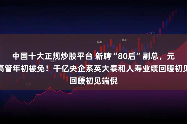 中国十大正规炒股平台 新聘“80后”副总，元老级高管年初被免！千亿央企系英大泰和人寿业绩回暖初见端倪
