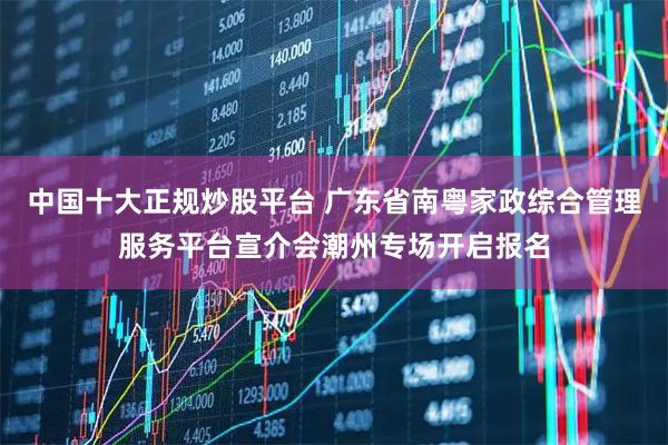 中国十大正规炒股平台 广东省南粤家政综合管理服务平台宣介会潮州专场开启报名