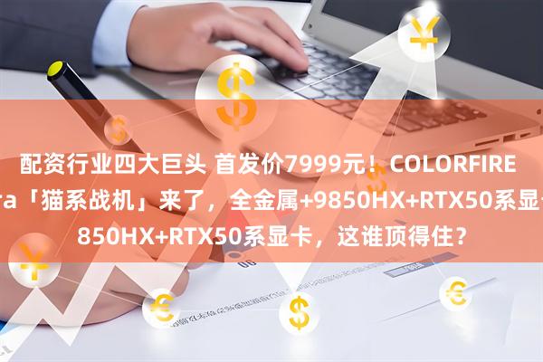 配资行业四大巨头 首发价7999元！COLORFIRE MEOW R16 Ultra「猫系战机」来了，全金属+9850HX+RTX50系显卡，这谁顶得住？