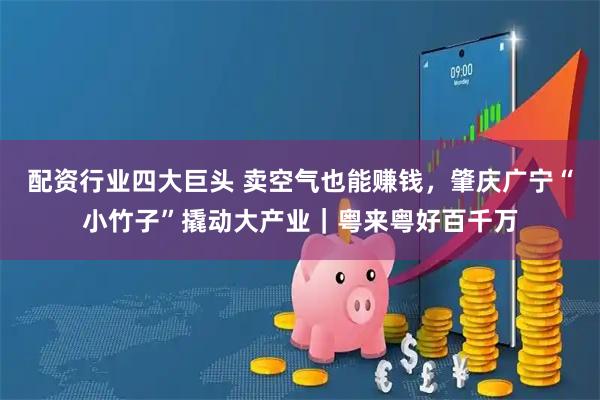 配资行业四大巨头 卖空气也能赚钱，肇庆广宁“小竹子”撬动大产业｜粤来粤好百千万