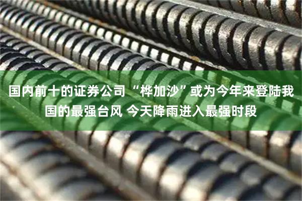 国内前十的证券公司 “桦加沙”或为今年来登陆我国的最强台风 今天降雨进入最强时段