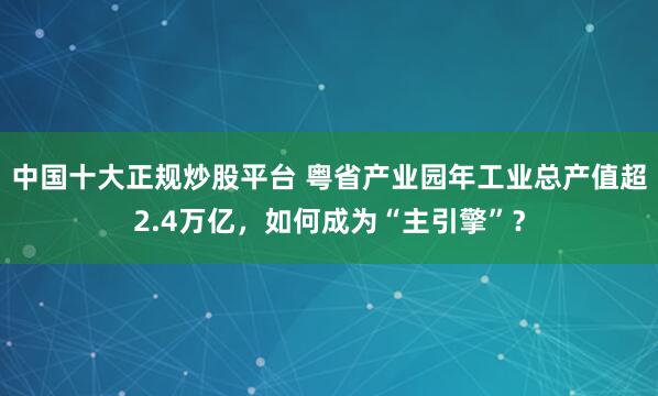 中国十大正规炒股平台 粤省产业园年工业总产值超2.4万亿，如何成为“主引擎”？