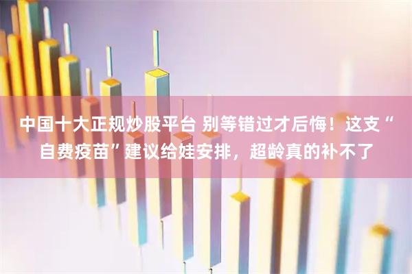 中国十大正规炒股平台 别等错过才后悔！这支“自费疫苗”建议给娃安排，超龄真的补不了