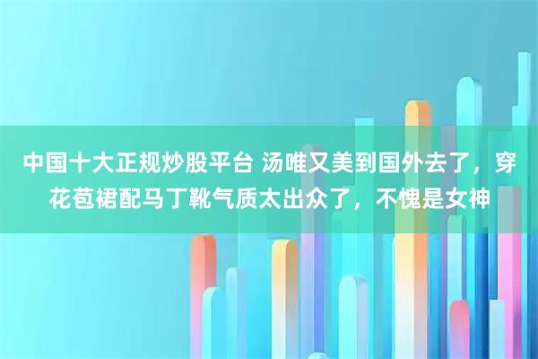 中国十大正规炒股平台 汤唯又美到国外去了，穿花苞裙配马丁靴气质太出众了，不愧是女神