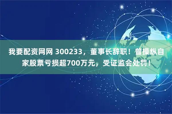 我要配资网网 300233，董事长辞职！曾操纵自家股票亏损超700万元，受证监会处罚！