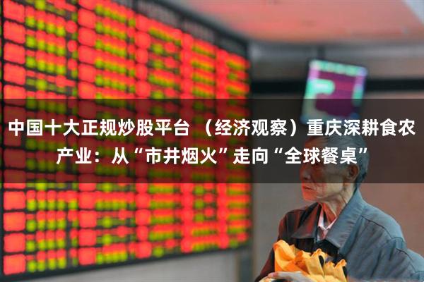 中国十大正规炒股平台 （经济观察）重庆深耕食农产业：从“市井烟火”走向“全球餐桌”