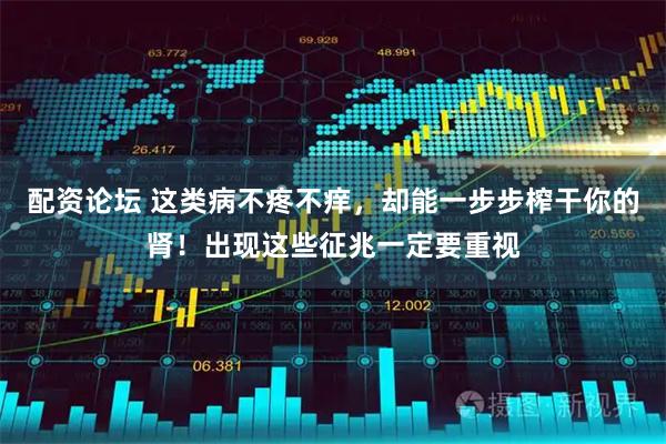 配资论坛 这类病不疼不痒，却能一步步榨干你的肾！出现这些征兆一定要重视