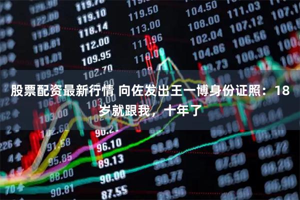 股票配资最新行情 向佐发出王一博身份证照：18岁就跟我，十年了