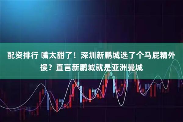 配资排行 嘴太甜了！深圳新鹏城选了个马屁精外援？直言新鹏城就是亚洲曼城