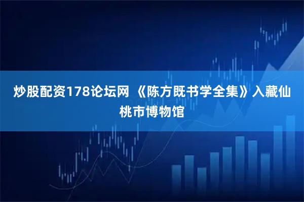 炒股配资178论坛网 《陈方既书学全集》入藏仙桃市博物馆