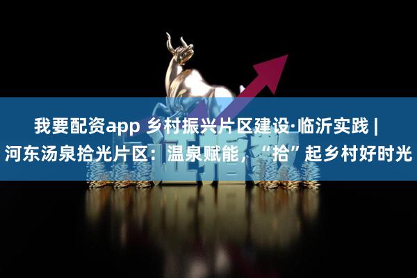 我要配资app 乡村振兴片区建设·临沂实践 | 河东汤泉拾光片区：温泉赋能，“拾”起乡村好时光