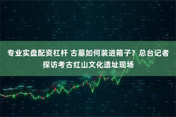 专业实盘配资杠杆 古墓如何装进箱子？总台记者探访考古红山文化遗址现场