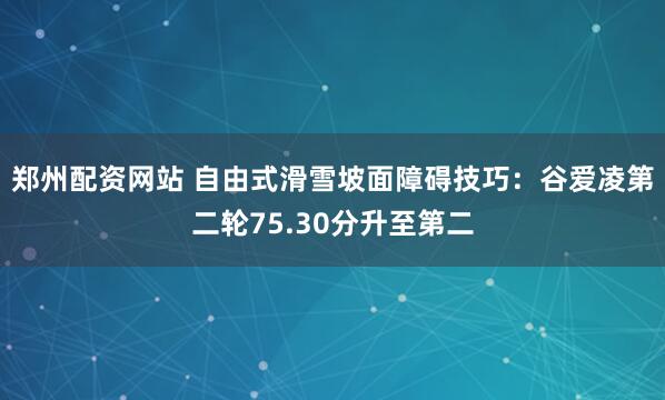 郑州配资网站 自由式滑雪坡面障碍技巧：谷爱凌第二轮75.30分升至第二