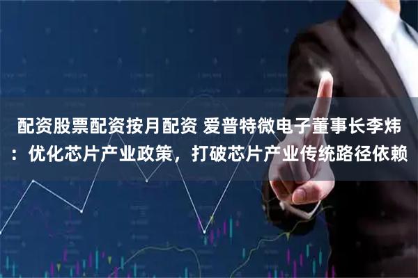 配资股票配资按月配资 爱普特微电子董事长李炜：优化芯片产业政策，打破芯片产业传统路径依赖