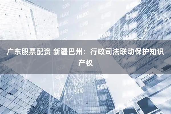 广东股票配资 新疆巴州：行政司法联动保护知识产权