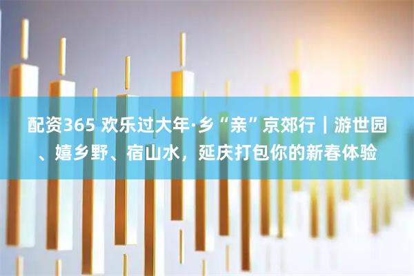 配资365 欢乐过大年·乡“亲”京郊行｜游世园、嬉乡野、宿山水，延庆打包你的新春体验