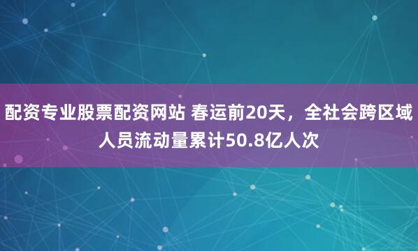 配资专业股票配资网站 春运前20天，全社会跨区域人员流动量累计50.8亿人次
