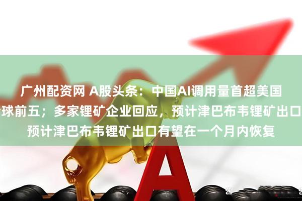 广州配资网 A股头条：中国AI调用量首超美国，四款大模型霸榜全球前五；多家锂矿企业回应，预计津巴布韦锂矿出口有望在一个月内恢复