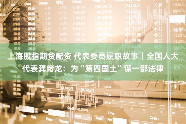 上海股指期货配资 代表委员履职故事｜全国人大代表龚绪龙：为“第四国土”谋一部法律