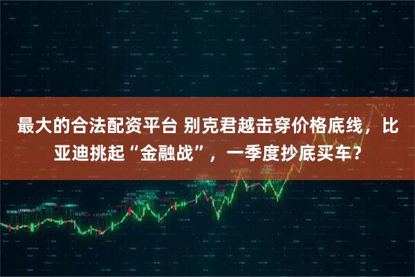 最大的合法配资平台 别克君越击穿价格底线,比亚迪挑起“金融战”,一季度抄底买车?