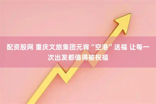 配资股网 重庆文旅集团元宵“空港”送福 让每一次出发都值得被祝福