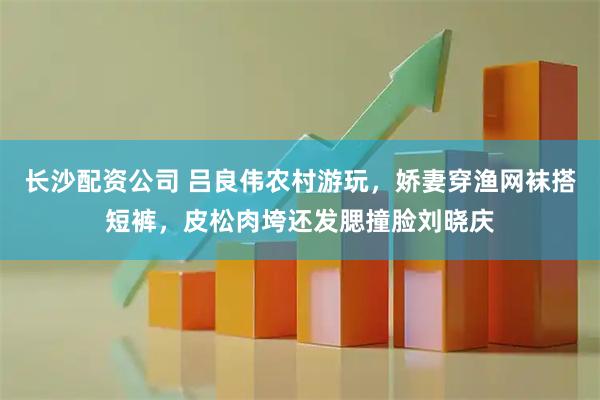 长沙配资公司 吕良伟农村游玩，娇妻穿渔网袜搭短裤，皮松肉垮还发腮撞脸刘晓庆