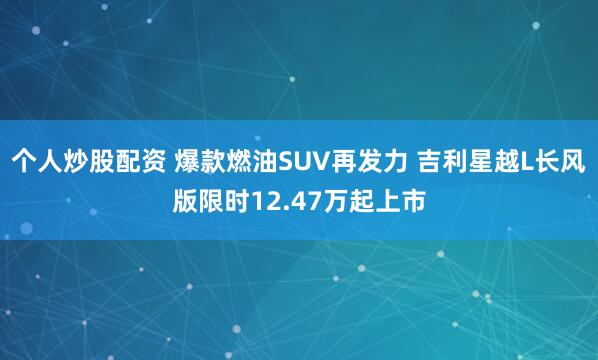 个人炒股配资 爆款燃油SUV再发力 吉利星越L长风版限时12.47万起上市