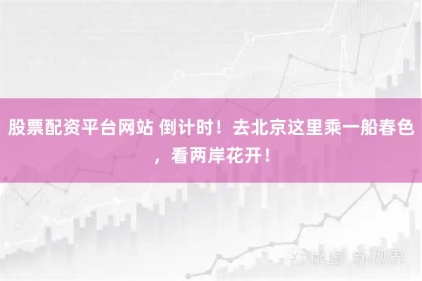 股票配资平台网站 倒计时！去北京这里乘一船春色，看两岸花开！