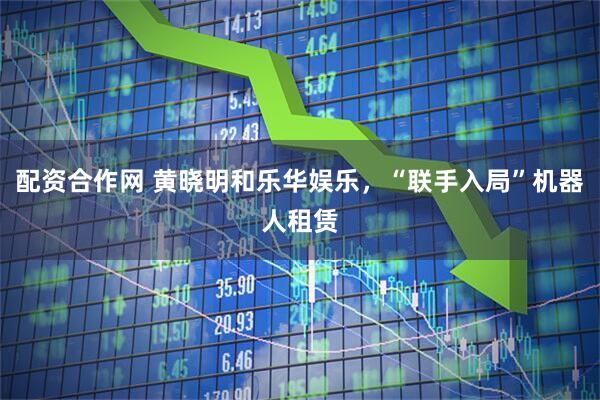 配资合作网 黄晓明和乐华娱乐，“联手入局”机器人租赁