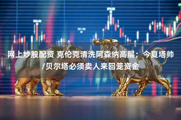 网上炒股配资 克伦克清洗阿森纳高层；今夏塔帅/贝尔塔必须卖人来回笼资金