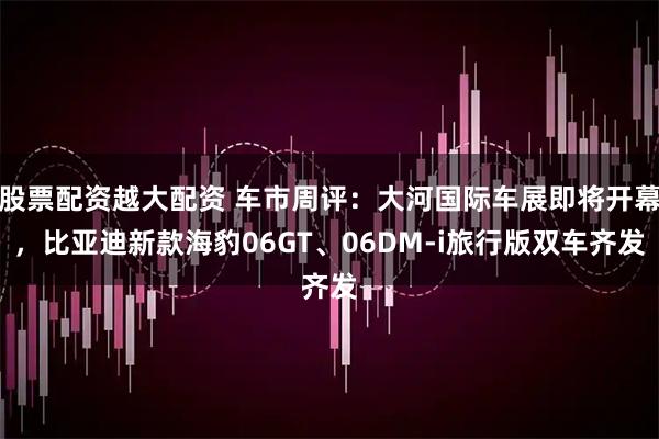 股票配资越大配资 车市周评：大河国际车展即将开幕，比亚迪新款海豹06GT、06DM-i旅行版双车齐发