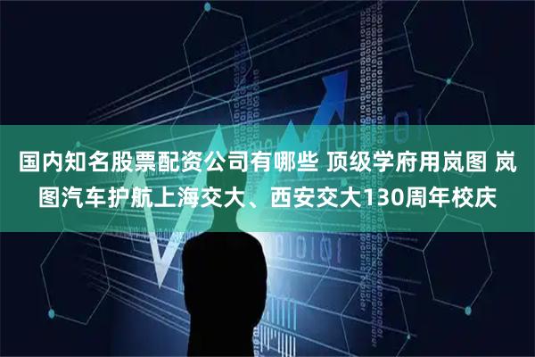 国内知名股票配资公司有哪些 顶级学府用岚图 岚图汽车护航上海交大、西安交大130周年校庆