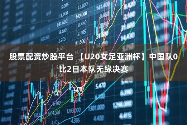 股票配资炒股平台 【U20女足亚洲杯】中国队0比2日本队无缘决赛