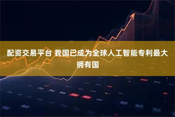配资交易平台 我国已成为全球人工智能专利最大拥有国