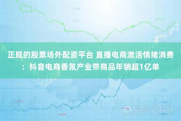 正规的股票场外配资平台 直播电商激活情绪消费：抖音电商香氛产业带商品年销超1亿单