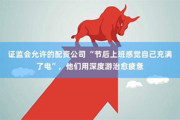 证监会允许的配资公司 “节后上班感觉自己充满了电”，他们用深度游治愈疲惫