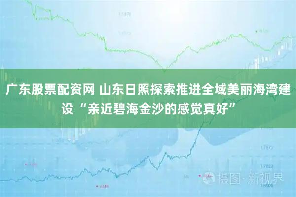 广东股票配资网 山东日照探索推进全域美丽海湾建设 “亲近碧海金沙的感觉真好”