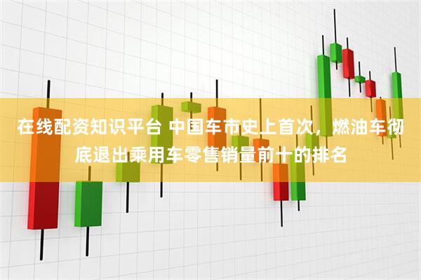 在线配资知识平台 中国车市史上首次，燃油车彻底退出乘用车零售销量前十的排名