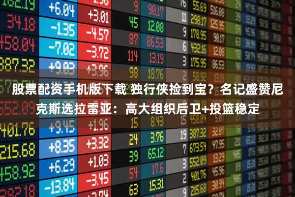 股票配资手机版下载 独行侠捡到宝？名记盛赞尼克斯选拉雷亚：高大组织后卫+投篮稳定