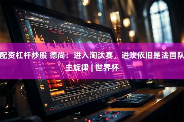 配资杠杆炒股 德尚：进入淘汰赛，进攻依旧是法国队主旋律 | 世界杯