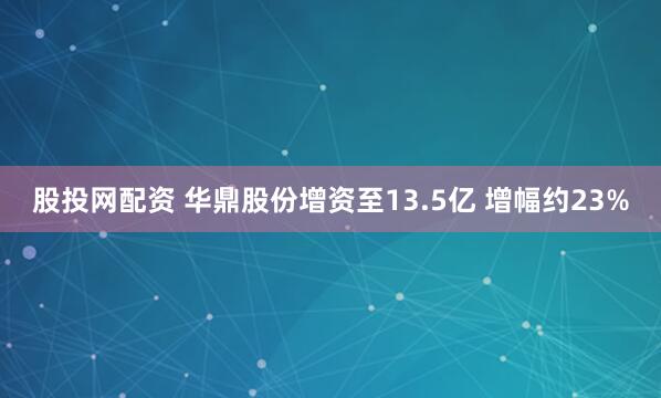 股投网配资 华鼎股份增资至13.5亿 增幅约23%