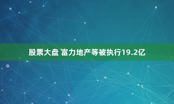 股票大盘 富力地产等被执行19.2亿