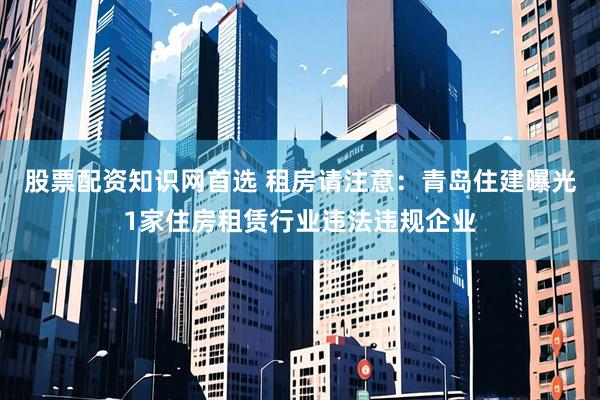 股票配资知识网首选 租房请注意:青岛住建曝光1家住房租赁行业违法违规企业